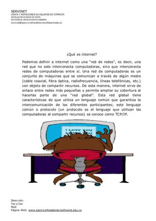SERVINET
VENTA Y REPACIONES DE EQUIPOS DE CÓMPUTO
INSTALACION DEREDES DEDATOS
ACCESORIOS, INSTALACION DECAMARAS
servinet@ejerciciofinaldemicrosoftword.edu.co
Dirección:
Tel o Cel:
Mail:
Página Web: www.ejerciciofinaldemicrosftword.edu.co
¿Qué es internet?
Podemos definir a internet como una “red de redes”, es decir, una
red que no solo interconecta computadoras, sino que interconecta
redes de computadoras entre sí. Una red de computadoras es un
conjunto de máquinas que se comunican a través de algún medio
(cable coaxial, fibra óptica, radiofrecuencia, líneas telefónicas, etc.)
con objeto de compartir recursos. De esta manera, internet sirve de
enlace entre redes más pequeñas y permite ampliar su cobertura al
hacerlas parte de una “red global”. Esta red global tiene
características de que utiliza un lenguaje común que garantiza la
intercomunicación de los diferentes participantes; este lenguaje
común o protocolo (un protocolo es el lenguaje que utilizan las
computadoras al compartir recursos) se conoce como TCP/IP.
 