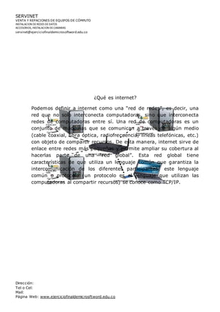 SERVINET
VENTA Y REPACIONES DE EQUIPOS DE CÓMPUTO
INSTALACION DEREDES DEDATOS
ACCESORIOS, INSTALACION DECAMARAS
servinet@ejerciciofinaldemicrosoftword.edu.co
Dirección:
Tel o Cel:
Mail:
Página Web: www.ejerciciofinaldemicrosftword.edu.co
¿Qué es internet?
Podemos definir a internet como una “red de redes”, es decir, una
red que no solo interconecta computadoras, sino que interconecta
redes de computadoras entre sí. Una red de computadoras es un
conjunto de máquinas que se comunican a través de algún medio
(cable coaxial, fibra óptica, radiofrecuencia, líneas telefónicas, etc.)
con objeto de compartir recursos. De esta manera, internet sirve de
enlace entre redes más pequeñas y permite ampliar su cobertura al
hacerlas parte de una “red global”. Esta red global tiene
características de que utiliza un lenguaje común que garantiza la
intercomunicación de los diferentes participantes; este lenguaje
común o protocolo (un protocolo es el lenguaje que utilizan las
computadoras al compartir recursos) se conoce como TCP/IP.
 