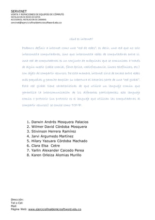 SERVINET
VENTA Y REPACIONES DE EQUIPOS DE CÓMPUTO
INSTALACION DEREDES DEDATOS
ACCESORIOS, INSTALACION DECAMARAS
servinet@ejerciciofinaldemicrosoftword.edu.co
Dirección:
Tel o Cel:
Mail:
Página Web: www.ejerciciofinaldemicrosftword.edu.co
¿Qué es internet?
Podemos definir a internet como una “red de redes”, es decir, una red que no solo
interconecta computadoras, sino que interconecta redes de computadoras entre sí.
Una red de computadoras es un conjunto de máquinas que se comunican a través
de algún medio (cable coaxial, fibra óptica, radiofrecuencia, líneas telefónicas, etc.)
con objeto de compartir recursos. De esta manera, internet sirve de enlace entre redes
más pequeñas y permite ampliar su cobertura al hacerlas parte de una “red global”.
Esta red global tiene características de que utiliza un lenguaje común que
garantiza la intercomunicación de los diferentes participantes; este lenguaje
común o protocolo (un protocolo es el lenguaje que utilizan las computadoras al
compartir recursos) se conoce como TCP/IP.
1. Darwin Andrés Mosquera Palacios
2. Wilmer David Córdoba Mosquera
3. Stivinson Herrera Ramírez
4. Jarvi Argumedo Martínez
5. Hilary Yazuara Córdoba Machado
6. Clara Elsa Cetre
7. Yarlin Alexander Caicedo Perea
8. Karen Orleiza Alomias Murillo
 