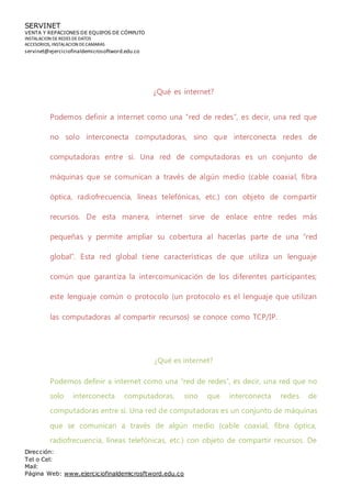 SERVINET
VENTA Y REPACIONES DE EQUIPOS DE CÓMPUTO
INSTALACION DEREDES DEDATOS
ACCESORIOS, INSTALACION DECAMARAS
servinet@ejerciciofinaldemicrosoftword.edu.co
Dirección:
Tel o Cel:
Mail:
Página Web: www.ejerciciofinaldemicrosftword.edu.co
¿Qué es internet?
Podemos definir a internet como una “red de redes”, es decir, una red que
no solo interconecta computadoras, sino que interconecta redes de
computadoras entre sí. Una red de computadoras es un conjunto de
máquinas que se comunican a través de algún medio (cable coaxial, fibra
óptica, radiofrecuencia, líneas telefónicas, etc.) con objeto de compartir
recursos. De esta manera, internet sirve de enlace entre redes más
pequeñas y permite ampliar su cobertura al hacerlas parte de una “red
global”. Esta red global tiene características de que utiliza un lenguaje
común que garantiza la intercomunicación de los diferentes participantes;
este lenguaje común o protocolo (un protocolo es el lenguaje que utilizan
las computadoras al compartir recursos) se conoce como TCP/IP.
¿Qué es internet?
Podemos definir a internet como una “red de redes”, es decir, una red que no
solo interconecta computadoras, sino que interconecta redes de
computadoras entre sí. Una red de computadoras es un conjunto de máquinas
que se comunican a través de algún medio (cable coaxial, fibra óptica,
radiofrecuencia, líneas telefónicas, etc.) con objeto de compartir recursos. De
 