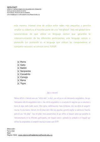 SERVINET
VENTA Y REPACIONES DE EQUIPOS DE CÓMPUTO
INSTALACION DEREDES DEDATOS
ACCESORIOS, INSTALACION DECAMARAS
servinet@ejerciciofinaldemicrosoftword.edu.co
Dirección:
Tel o Cel:
Mail:
Página Web: www.ejerciciofinaldemicrosftword.edu.co
esta manera, internet sirve de enlace entre redes más pequeñas y permite
ampliar su cobertura al hacerlas parte de una “red global”. Esta red global tiene
características de que utiliza un lenguaje común que garantiza la
intercomunicación de los diferentes participantes; este lenguaje común o
protocolo (un protocolo es el lenguaje que utilizan las computadoras al
compartir recursos) se conoce como TCP/IP.
 Perro
 Gato
 Ratón
 Serpiente
 Cocodrilo
 Conejo
 Rana
 Tigre
¿Qué es internet?
Podemos definir a internet como una “red de redes”, es decir, una red que no solo interconecta computadoras, sino que
interconecta redes de computadoras entre sí. Una red de computadoras es un conjunto de máquinas que se comunican a
través de algún medio (cable coaxial, fibra óptica, radiofrecuencia, líneas telefónicas, etc.) con objeto de compartir
recursos. De esta manera, internet sirve de enlace entre redes más pequeñas y permite ampliar su cobertura al hacerlas
parte de una “red global”. Esta red global tiene características de que utiliza un lenguaje común que garantiza la
intercomunicación de los diferentes participantes; este lenguaje común o protocolo (un protocolo es el lenguaje que
utilizan las computadoras al compartir recursos) se conoce como TCP/IP.
 