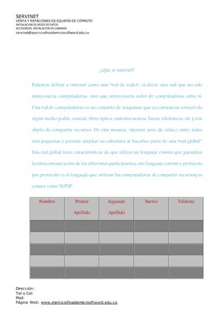 SERVINET
VENTA Y REPACIONES DE EQUIPOS DE CÓMPUTO
INSTALACION DEREDES DEDATOS
ACCESORIOS, INSTALACION DECAMARAS
servinet@ejerciciofinaldemicrosoftword.edu.co
Dirección:
Tel o Cel:
Mail:
Página Web: www.ejerciciofinaldemicrosftword.edu.co
¿Qué es internet?
Podemos definir a internet como una “red de redes”, es decir, una red que no solo
interconecta computadoras, sino que interconecta redes de computadoras entre sí.
Una red de computadoras es un conjunto de máquinas que se comunican a través de
algún medio (cable coaxial, fibra óptica, radiofrecuencia, líneas telefónicas, etc.) con
objeto de compartir recursos. De esta manera, internet sirve de enlace entre redes
más pequeñas y permite ampliar su cobertura al hacerlas parte de una “red global”.
Esta red global tiene características de que utiliza un lenguaje común que garantiza
la intercomunicación de los diferentes participantes; este lenguaje común o protocolo
(un protocolo es el lenguaje que utilizan las computadoras al compartir recursos) se
conoce como TCP/IP.
Nombre Primer
Apellido
Segundo
Apellido
Barrio Teléfono
 