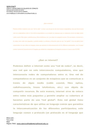 SERVINET
VENTA Y REPACIONES DE EQUIPOS DE CÓMPUTO
INSTALACION DEREDES DEDATOS
ACCESORIOS, INSTALACION DECAMARAS
servinet@ejerciciofinaldemicrosoftword.edu.co
Dirección:
Tel o Cel:
Mail:
Página Web: www.ejerciciofinaldemicrosftword.edu.co
¿Qué es internet?
Podemos definir a internet como una “red de redes”, es decir, una red que no solo interconecta computadoras, sino que interco necta
redes de computadoras entre sí. Una red de computadoras es un conjunto de máquinas que se comunican a través de algún medio
(cable coaxial, fibra óptica, radiofrecuencia, líneas telefónicas, etc.) con objeto de compartirrecursos. De esta manera, internet sirve
de enlace entre redes más pequeñas y permite ampliar su cobertura al hacerlas parte de una “red global”. Esta red global tiene
características de que utiliza un lenguaje común que garantiza la intercomunicación de los diferentes participantes; este lenguaje
comúno protocolo(unprotocoloes el lenguaje que utilizan las computadorasal compartirrecursos) se conoce comoTCP/IP.
¿Qué es internet?
Podemos definir a internet como una “red de redes”, es decir,
una red que no solo interconecta computadoras, sino que
interconecta redes de computadoras entre sí. Una red de
computadoras es un conjunto de máquinas que se comunican a
través de algún medio (cable coaxial, fibra óptica,
radiofrecuencia, líneas telefónicas, etc.) con objeto de
compartir recursos. De esta manera, internet sirve de enlace
entre redes más pequeñas y permite ampliar su cobertura al
hacerlas parte de una “red global”. Esta red global tiene
características de que utiliza un lenguaje común que garantiza
la intercomunicación de los diferentes participantes; este
lenguaje común o protocolo (un protocolo es el lenguaje que
 