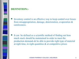 DEFINITION:-
 Inventory control is an effective way to keep control over losses
from misappropriation, damage, deterioration, evaporation &
carelessness.
 It can be defined as a scientific method of finding out how
much stock should be maintained in order to meet the
production demands & be able to provide right type of material
at right time, in right quantities & at competitive prices
VIGNAN PHARMACY COLLEGE ,VADLAMUDI. 2
 
