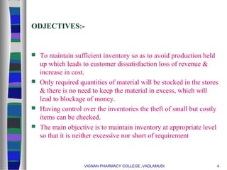 ODJECTIVES:-
 To maintain sufficient inventory so as to avoid production held
up which leads to customer dissatisfaction loss of revenue &
increase in cost.
 Only required quantities of material will be stocked in the stores
& there is no need to keep the material in excess, which will
lead to blockage of money.
 Having control over the inventories the theft of small but costly
items can be checked.
 The main objective is to maintain inventory at appropriate level
so that it is neither excessive nor short of requirement
VIGNAN PHARMACY COLLEGE ,VADLAMUDI. 4
 
