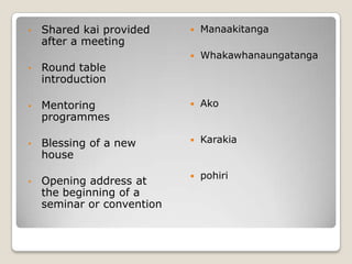 • Shared kai provided
after a meeting
• Round table
introduction
• Mentoring
programmes
• Blessing of a new
house
• Opening address at
the beginning of a
seminar or convention
 Manaakitanga
 Whakawhanaungatanga
 Ako
 Karakia
 pohiri
 