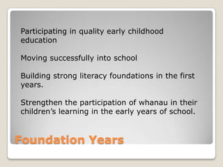 Foundation Years
Participating in quality early childhood
education
Moving successfully into school
Building strong literacy foundations in the first
years.
Strengthen the participation of whanau in their
children‟s learning in the early years of school.
 