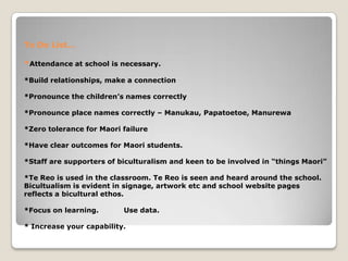 To Do List…
*Attendance at school is necessary.
*Build relationships, make a connection
*Pronounce the children’s names correctly
*Pronounce place names correctly – Manukau, Papatoetoe, Manurewa
*Zero tolerance for Maori failure
*Have clear outcomes for Maori students.
*Staff are supporters of biculturalism and keen to be involved in “things Maori”
*Te Reo is used in the classroom. Te Reo is seen and heard around the school.
Bicultualism is evident in signage, artwork etc and school website pages
reflects a bicultural ethos.
*Focus on learning. Use data.
* Increase your capability.
 