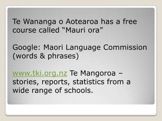 Te Wananga o Aotearoa has a free
course called “Mauri ora”
Google: Maori Language Commission
(words & phrases)
www.tki.org.nz Te Mangoroa –
stories, reports, statistics from a
wide range of schools.
 