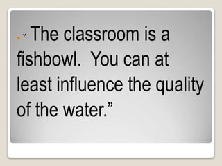  “ The classroom is a
fishbowl. You can at
least influence the quality
of the water.”
 