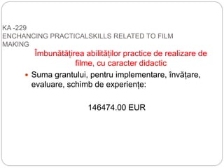 KA -229
ENCHANCING PRACTICALSKILLS RELATED TO FILM
MAKING
Îmbunătățirea abilităților practice de realizare de
filme, cu caracter didactic
 Suma grantului, pentru implementare, învățare,
evaluare, schimb de experiențe:
146474.00 EUR
 