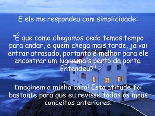 E ele me respondeu com simplicidade: “ É que como chegamos cedo temos tempo para andar, e quem chega mais tarde, já vai entrar atrasado, portanto é melhor para ele encontrar um lugar mais perto da porta. Entendeu?" Imaginem a minha cara! Esta atitude foi bastante para que eu revisse todos os meus conceitos anteriores. 