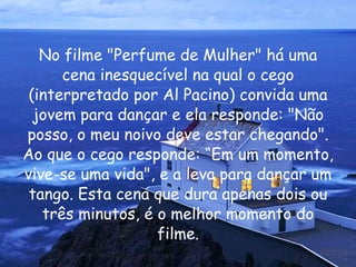 No filme "Perfume de Mulher" há uma cena inesquecível na qual o cego (interpretado por Al Pacino) convida uma jovem para dançar e ela responde: "Não posso, o meu noivo deve estar chegando". Ao que o cego responde: “Em um momento, vive-se uma vida", e a leva para dançar um tango. Esta cena que dura apenas dois ou três minutos, é o melhor momento do filme. 