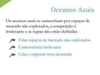 Os oceanos azuis se caracterizam por espaços de
mercado não explorados, a competição é
irrelevante e as regras não estão definidas.
Oceanos Azuis
Criar espaços de mercado não explorados
Concorrência irrelevante
Criar e capturar nova demanda
 