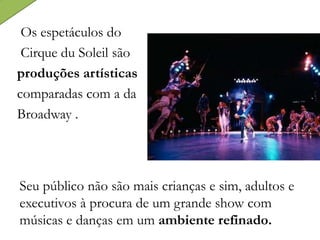 Os espetáculos do
Cirque du Soleil são
produções artísticas
comparadas com a da
Broadway .
Seu público não são mais crianças e sim, adultos e
executivos à procura de um grande show com
músicas e danças em um ambiente refinado.
 