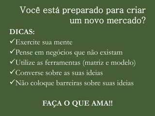 Você está preparado para criar
um novo mercado?
DICAS:
Exercite sua mente
Pense em negócios que não existam
Utilize as ferramentas (matriz e modelo)
Converse sobre as suas ideias
Não coloque barreiras sobre suas ideias
FAÇA O QUE AMA!!
 
