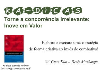 Elabore e execute uma estratégia
de forma criativa ao invés de combativa!
W. Chan Kim – Renée Mauborgne
KA-dicas
Torne a concorrência irrelevante:
Inove em Valor
Ka-dicas baseado no livro
“A Estratégia do Oceano Azul”
 