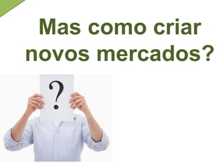 Mas como criar
novos mercados?
 