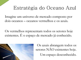 Imagine um universo de mercado composto por
dois oceanos – oceanos vermelhos e os azuis.
Os vermelhos representam todos os setores hoje
existentes. É o espaço de mercado já conhecido.
Estratégia do Oceano Azul
Os azuis abrangem todos os
setores NÃO existentes hoje.
Um espaço desconhecido.
 