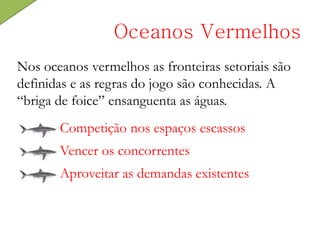Nos oceanos vermelhos as fronteiras setoriais são
definidas e as regras do jogo são conhecidas. A
“briga de foice” ensanguenta as águas.
Oceanos Vermelhos
Competição nos espaços escassos
Vencer os concorrentes
Aproveitar as demandas existentes
 