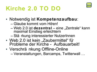 Kirche 2.0 TO DO  Notwendig ist  Kompetenzaufbau :  Glaube kommt vom Hören! Web 2.0 ist  dezentral  – eine „Zentrale“ kann maximal Einstieg erleichtern Stärkung interessierter NutzerInnen  Web 2.0 ist kein „Zaubermittel“ für Probleme der Kirche -  Aufbauarbeit! Verschränkung Offline-Online Veranstaltungen, Barcamps, Twitterwall …  