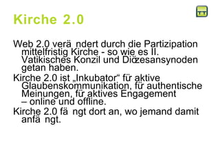 Kirche 2.0 Web 2.0 verändert durch die Partizipation mittelfristig Kirche - so wie es II. Vatikisches Konzil und Diözesansynoden getan haben. Kirche 2.0 ist „Inkubator“ für aktive Glaubenskommunikation, für authentische Meinungen, für aktives Engagement  – online und offline. Kirche 2.0 fängt dort an, wo jemand damit anfängt.   