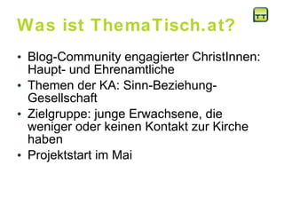 Was ist ThemaTisch.at? Blog-Community engagierter ChristInnen: Haupt- und Ehrenamtliche Themen der KA: Sinn-Beziehung-Gesellschaft  Zielgruppe: junge Erwachsene, die weniger oder keinen Kontakt zur Kirche haben  Projektstart im Mai 