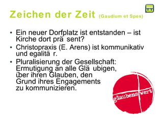 Zeichen der Zeit  (Gaudium et Spes) Ein neuer Dorfplatz ist entstanden – ist Kirche dort präsent?  Christopraxis (E. Arens) ist kommunikativ und egalitär.  Pluralisierung der Gesellschaft: Ermutigung an alle Gläubigen,  über ihren Glauben, den  Grund ihres Engagements  zu kommunizieren. 