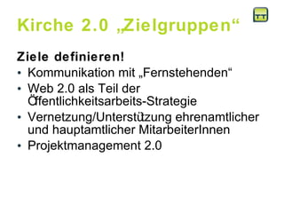 Kirche 2.0 „Zielgruppen“ Ziele definieren! Kommunikation mit „Fernstehenden“  Web 2.0 als Teil der Öffentlichkeitsarbeits-Strategie Vernetzung/Unterstützung ehrenamtlicher und hauptamtlicher MitarbeiterInnen Projektmanagement 2.0 