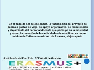 José Ramón del Pino Ruiz. CEP Alcalá de Guadaíra
En el caso de ser seleccionado, la financiación del proyecto se
dedica a gastos de viaje, de apoyo organizativo, de manutención
y alojamiento del personal docente que participa en la movilidad
y otros. La duración de las actividades de movilidad es de un
mínimo de 2 días a un máximo de 2 meses, viajes aparte.
 