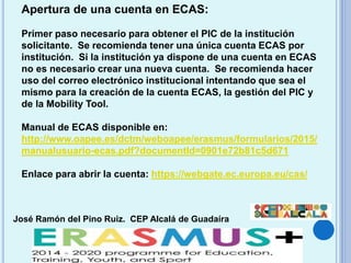 José Ramón del Pino Ruiz. CEP Alcalá de Guadaíra
Apertura de una cuenta en ECAS:
Primer paso necesario para obtener el PIC de la institución
solicitante. Se recomienda tener una única cuenta ECAS por
institución. Si la institución ya dispone de una cuenta en ECAS
no es necesario crear una nueva cuenta. Se recomienda hacer
uso del correo electrónico institucional intentando que sea el
mismo para la creación de la cuenta ECAS, la gestión del PIC y
de la Mobility Tool.
Manual de ECAS disponible en:
http://www.oapee.es/dctm/weboapee/erasmus/formularios/2015/
manualusuario-ecas.pdf?documentId=0901e72b81c5d671
Enlace para abrir la cuenta: https://webgate.ec.europa.eu/cas/
 