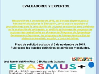 José Ramón del Pino Ruiz. CEP Alcalá de Guadaíra
EVALUADORES Y EXPERTOS.
Resolución de 1 de octubre de 2015, del Servicio Español para la
Internacionalización de la Educación, por la que se establece el
procedimiento para la constitución de un panel de expertos para colaborar
en la evaluación de solicitudes, el análisis de informes de proyectos de
acciones descentralizadas en el marco del Programa de Aprendizaje
Permanente y Erasmus+, los programas de internacionalización del
sistema universitario español, y otras iniciativas.
Plazo de solicitud acabado el 3 de noviembre de 2015.
Publicados los listados definitivos de admitidos y excluidos.
 