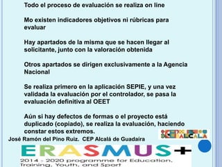 José Ramón del Pino Ruiz. CEP Alcalá de Guadaíra
Todo el proceso de evaluación se realiza on line
Mo existen indicadores objetivos ni rúbricas para
evaluar
Hay apartados de la misma que se hacen llegar al
solicitante, junto con la valoración obtenida
Otros apartados se dirigen exclusivamente a la Agencia
Nacional
Se realiza primero en la aplicación SEPIE, y una vez
validada la evaluación por el controlador, se pasa la
evaluación definitiva al OEET
Aún si hay defectos de formas o el proyecto está
duplicado (copiado), se realiza la evaluación, haciendo
constar estos extremos.
 