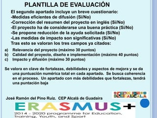 José Ramón del Pino Ruiz. CEP Alcalá de Guadaíra
PLANTILLA DE EVALUACIÓN
El segundo apartado incluye un breve cuestionario:
-Medidas eficientes de difusión (Sí/No)
-Corrección del resumen del proyecto en inglés (Sí/No)
-El proyecto ha de considerarse una buena práctica (Sí/No)
-Se propone reducción de la ayuda solicitada (Sí/No)
-Las medidas de impacto son significativas (Sí/No)
Tras esto se valoran los tres campos ya citados:
a) Relevancia del proyecto (máximo 30 puntos)
b) Calidad del proyecto, diseño e implementación (máximo 40 puntos)
c) Impacto y difusión (máximo 30 puntos)
Se valora en clave de fortalezas, debilidades y aspectos de mejora y se da
una puntuación numérica total en cada apartado. Se busca coherencia
en el proceso. Un apartado con más debilidades que fortalezas, tendrá
una puntación baja
 