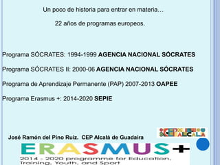 José Ramón del Pino Ruiz. CEP Alcalá de Guadaíra
22 años de programas europeos.
Un poco de historia para entrar en materia…
Programa SÓCRATES: 1994-1999 AGENCIA NACIONAL SÓCRATES
Programa SÓCRATES II: 2000-06 AGENCIA NACIONAL SÓCRATES
Programa de Aprendizaje Permanente (PAP) 2007-2013 OAPEE
Programa Erasmus +: 2014-2020 SEPIE
 