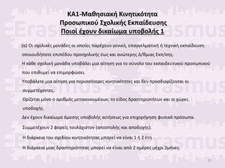 ΚΑ1-Μαθησιακή Κινητικότητα
Προσωπικού Σχολικής Εκπαίδευσης
Ποιοί έχουν δικαίωμα υποβολής 1
(α) Οι σχολικές μονάδες οι οποίες παρέχουν γενική, επαγγελματική ή τεχνική εκπαίδευση
οποιουδήποτε επιπέδου προσχολικής έως και ανώτερης Δ/θμιας Εκπ/σης.
Η κάθε σχολική μονάδα υποβάλει μια αίτηση για το σύνολο του εκπαιδευτικού προσωπικού
που επιθυμεί να επιμορφώσει.
Υποβάλετε μια αίτηση για περισσότερες κινητικότητες και δεν προσδιορίζονται οι
συμμετέχοντες.
Ορίζεται μόνο ο αριθμός μετακινουμένων, το είδος δραστηριοτήτων και οι χώρες
υποδοχής.
Δεν έχουν δικαίωμα άμεσης υποβολής αιτήσεως για επιχορήγηση φυσικά πρόσωπα.
Συμμετέχουν 2 φορείς τουλάχιστον (αποστολής και αποδοχής).
Η διάρκεια του σχεδίου κινητικότητας μπορεί να είναι 1 ή 2 έτη .
Η διάρκεια μιας δραστηριότητας μπορεί να είναι από 2 ημέρες μέχρι 2μήνες.
10
 