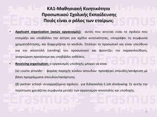 ΚΑ1-Μαθησιακή Κινητικότητα
Προσωπικού Σχολικής Εκπαίδευσης
Ποιός είναι ο ρόλος των εταίρων;
• Applicant organization (αιτών οργανισμός): αυτός που αιτείται είναι το σχολείο που
ετοιμάζει και υποβάλλει την αίτηση για σχέδιο κινητικότητας, υπογράφει τη συμφωνία
χρηματοδότησης, και διαχειρίζεται το κονδύλι. Επιλέγει το προσωπικό και είναι υπεύθυνο
για την αποστολή (sending) του προσωπικού και φροντίζει την παρακολούθηση,
αναγνώριση προσόντων και υποβάλλει εκθέσεις.
• Receiving organisation: ο οργανισμός υποδοχής μπορεί να είναι
(α) course provider - φορέας παροχής κύκλου απουδών: προσφέρει σπουδές/κατάρτιση με
βάση προγράμματα σπουδών/κατάρτισης
(β) partner school- συναργαζόμενο σχολείο: για διδασκαλία ή job shadowing. Σε αυτήν την
περίπτωση χρειάζεται συμφωνία μεταξύ των οργανισμών αποστολής και υποδοχής.
15
 