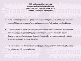 ΚΑ1-Μαθησιακή Κινητικότητα
Προσωπικού Σχολικής Εκπαίδευσης
ΣΤΑΔΙΑ ΣΧΕΔΙΟΥ ΚΙΝΗΤΙΚΟΤΗΤΑΣ!!!!!!!
Γλωσσική Υποστήριξη (επισήμανση)
 Μόνο οι καταρτιζόμενοι που η περίοδος κινητικότητάς τους είναι από 1 μήνα και πάνω
είναι επιλέξιμοι να κάνουν χρήση της γλωσσικής υποστήριξης μέσω της πλατφόρμας
 Οι δεξιότητες και οι γνώσεις των συμμετεχόντων σε γλωσσικό επίπεδο θα αξιολογούνται
πριν την έναρξη και μετά τη λήξη της κινητικότητας μέσω “on line tests” που θα
διενεργούνται σε πλατφόρμα της Κομισιόν. Υποστηρίζει τις γλώσσες: αγγλικά, γαλλικά,
γερμανικά, ισπανικά , ιταλικά, ολλανδικά
 Για γλώσσες που δεν θα καλύπτει η πλατφόρμα , επιχορήγηση θα δοθεί στους δικαιούχους
της τάξεως των 150 ευρώ ανά άτομο
19
 