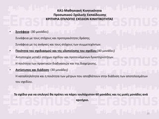 ΚΑ1-Μαθησιακή Κινητικότητα
Προσωπικού Σχολικής Εκπαίδευσης
ΚΡΙΤΗΡΙΑ ΕΠΙΛΟΓΗΣ ΣΧΕΔΙΩΝ ΚΙΝΗΤΙΚΟΤΗΤΑΣ
• Συνάφεια: (30 μονάδες)
Συνάφεια με τους στόχους και προτεραιότητες δράσης.
Συνάφεια με τις ανάγκες και τους στόχους των συμμετεχόντων.
• Ποιότητα του σχεδιασμού και της υλοποίησης του σχεδίου (40 μονάδες)
Αντιστοιχία μεταξύ στόχων σχεδίου και προτεινόμενων δραστηριοτήτων.
Η ποιότητα των πρακτικών διαδικασιών και της διαχείρισης.
• Αντίκτυπος και διάδοση: (30 μονάδες)
Η καταλληλότητα και η ποιότητα των μέτρων που αποβλέπουν στην διάδοση των αποτελεσμάτων
του σχεδίου.
Το σχέδιο για να επιλεγεί θα πρέπει να πάρει τουλάχιστον 60 μονάδες και τις μισές μονάδες ανά
κριτήριο.
20
 