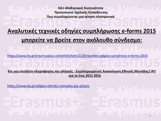 ΚΑ1-Μαθησιακή Κινητικότητα
Προσωπικού Σχολικής Εκπαίδευσης
Πως συμπληρώνεται μια αίτηση ηλεκτρονικά
Αναλυτικές τεχνικές οδηγίες συμπλήρωσης e-forms 2015
μπορείτε να βρείτε στον ακόλουθο σύνδεσμο:
https://www.iky.gr/erasmusplus-vivliothiki/item/2158-texnikes-odigies-symplirosis-e-forms-2015
Και για επιπλέον πληροφορίες και αλλαγές - Συμπληρωματική Ανακοίνωση Εθνικής Μονάδας/ ΙΚΥ
για το έτος 2015 2016
https://www.iky.gr/odigies-ethnikis-monadas-gia-aitiseis
22
 