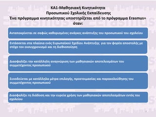 ΚΑ1-Μαθησιακή Κινητικότητα
Προσωπικού Σχολικής Εκπαίδευσης
Ένα πρόγραμμα κινητικότητας υποστηρίζεται από το πρόγραμμα Erasmus+
όταν:
Ανταποκρίνεται σε σαφώς καθορισμένες ανάγκες ανάπτυξης του προσωπικού του σχολείου
Εντάσσεται στα πλαίσια ενός Ευρωπαϊκού Σχεδίου Ανάπτυξης για τον φορέα αποστολής με
στόχο τον εκσυγχρονισμό και τη διεθνοποίηση
Συνοδεύεται με κατάλληλα μέτρα επιλογής, προετοιμασίας και παρακολούθησης του
συμμετέχοντος προσωπικού
Διασφαλίζει την κατάλληλη αναγνώριση των μαθησιακών αποτελεσμάτων του
συμμετέχοντος προσωπικού
Διασφαλίζει τη διάδοση και την ευρεία χρήση των μαθησιακών αποτελεσμάτων εντός του
σχολείου
7
 