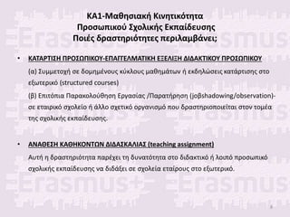 ΚΑ1-Μαθησιακή Κινητικότητα
Προσωπικού Σχολικής Εκπαίδευσης
Ποιές δραστηριότητες περιλαμβάνει;
• ΚΑΤΑΡΤΙΣΗ ΠΡΟΣΩΠΙΚΟΥ-ΕΠΑΓΓΕΛΜΑΤΙΚΗ ΕΞΕΛΙΞΗ ΔΙΔΑΚΤΙΚΟΥ ΠΡΟΣΩΠΙΚΟΥ
(α) Συμμετοχή σε δομημένους κύκλους μαθημάτων ή εκδηλώσεις κατάρτισης στο
εξωτερικό (structured courses)
(β) Επιτόπια Παρακολούθηση Εργασίας /Παρατήρηση (joβshadowing/observation)-
σε εταιρικό σχολείο ή άλλο σχετικό οργανισμό που δραστηριοποιείται στον τομέα
της σχολικής εκπαίδευσης.
• ΑΝΑΘΕΣΗ ΚΑΘΗΚΟΝΤΩΝ ΔΙΔΑΣΚΑΛΙΑΣ (teaching assignment)
Αυτή η δραστηριότητα παρέχει τη δυνατότητα στο διδακτικό ή λοιπό προσωπικό
σχολικής εκπαίδευσης να διδάξει σε σχολεία εταίρους στο εξωτερικό.
8
 