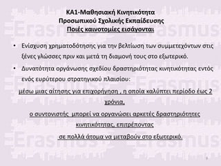 ΚΑ1-Μαθησιακή Κινητικότητα
Προσωπικού Σχολικής Εκπαίδευσης
Ποιές καινοτομίες εισάγονται
• Ενίσχυση χρηματοδότησης για την βελτίωση των συμμετεχόντων στις
ξένες γλώσσες πριν και μετά τη διαμονή τους στο εξωτερικό.
• Δυνατότητα οργάνωσης σχεδίου δραστηριότητας κινητικότητας εντός
ενός ευρύτερου στρατηγικού πλαισίου:
μέσω μιας αίτησης για επιχορήγηση , η οποία καλύπτει περίοδο έως 2
χρόνια,
ο συντονιστής μπορεί να οργανώσει αρκετές δραστηριότητες
κινητικότητας, επιτρέποντας
σε πολλά άτομα να μεταβούν στο εξωτερικό.
9
 