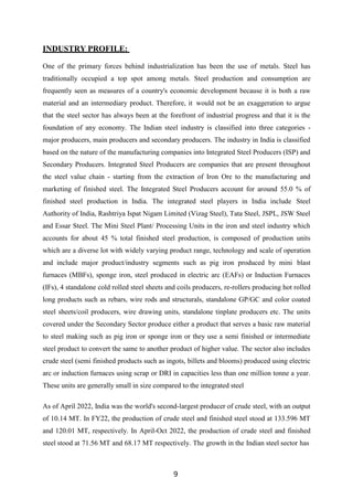 9
INDUSTRY PROFILE:
One of the primary forces behind industrialization has been the use of metals. Steel has
traditionally occupied a top spot among metals. Steel production and consumption are
frequently seen as measures of a country's economic development because it is both a raw
material and an intermediary product. Therefore, it would not be an exaggeration to argue
that the steel sector has always been at the forefront of industrial progress and that it is the
foundation of any economy. The Indian steel industry is classified into three categories -
major producers, main producers and secondary producers. The industry in India is classified
based on the nature of the manufacturing companies into Integrated Steel Producers (ISP) and
Secondary Producers. Integrated Steel Producers are companies that are present throughout
the steel value chain - starting from the extraction of Iron Ore to the manufacturing and
marketing of finished steel. The Integrated Steel Producers account for around 55.0 % of
finished steel production in India. The integrated steel players in India include Steel
Authority of India, Rashtriya Ispat Nigam Limited (Vizag Steel), Tata Steel, JSPL, JSW Steel
and Essar Steel. The Mini Steel Plant/ Processing Units in the iron and steel industry which
accounts for about 45 % total finished steel production, is composed of production units
which are a diverse lot with widely varying product range, technology and scale of operation
and include major product/industry segments such as pig iron produced by mini blast
furnaces (MBFs), sponge iron, steel produced in electric arc (EAFs) or Induction Furnaces
(IFs), 4 standalone cold rolled steel sheets and coils producers, re-rollers producing hot rolled
long products such as rebars, wire rods and structurals, standalone GP/GC and color coated
steel sheets/coil producers, wire drawing units, standalone tinplate producers etc. The units
covered under the Secondary Sector produce either a product that serves a basic raw material
to steel making such as pig iron or sponge iron or they use a semi finished or intermediate
steel product to convert the same to another product of higher value. The sector also includes
crude steel (semi finished products such as ingots, billets and blooms) produced using electric
arc or induction furnaces using scrap or DRI in capacities less than one million tonne a year.
These units are generally small in size compared to the integrated steel
As of April 2022, India was the world's second-largest producer of crude steel, with an output
of 10.14 MT. In FY22, the production of crude steel and finished steel stood at 133.596 MT
and 120.01 MT, respectively. In April-Oct 2022, the production of crude steel and finished
steel stood at 71.56 MT and 68.17 MT respectively. The growth in the Indian steel sector has
 