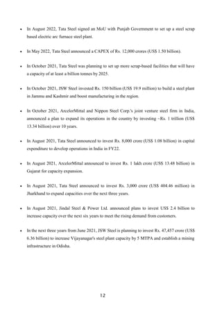 12
 In August 2022, Tata Steel signed an MoU with Punjab Government to set up a steel scrap
based electric arc furnace steel plant.
 In May 2022, Tata Steel announced a CAPEX of Rs. 12,000 crores (US$ 1.50 billion).
 In October 2021, Tata Steel was planning to set up more scrap-based facilities that will have
a capacity of at least a billion tonnes by 2025.
 In October 2021, JSW Steel invested Rs. 150 billion (US$ 19.9 million) to build a steel plant
in Jammu and Kashmir and boost manufacturing in the region.
 In October 2021, ArcelorMittal and Nippon Steel Corp.'s joint venture steel firm in India,
announced a plan to expand its operations in the country by investing ~Rs. 1 trillion (US$
13.34 billion) over 10 years.
 In August 2021, Tata Steel announced to invest Rs. 8,000 crore (US$ 1.08 billion) in capital
expenditure to develop operations in India in FY22.
 In August 2021, ArcelorMittal announced to invest Rs. 1 lakh crore (US$ 13.48 billion) in
Gujarat for capacity expansion.
 In August 2021, Tata Steel announced to invest Rs. 3,000 crore (US$ 404.46 million) in
Jharkhand to expand capacities over the next three years.
 In August 2021, Jindal Steel & Power Ltd. announced plans to invest US$ 2.4 billion to
increase capacity over the next six years to meet the rising demand from customers.
 In the next three years from June 2021, JSW Steel is planning to invest Rs. 47,457 crore (US$
6.36 billion) to increase Vijayanagar's steel plant capacity by 5 MTPA and establish a mining
infrastructure in Odisha.
 