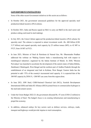 13
GOVERNMENT INITIATIVES
Some of the other recent Government initiatives in this sector are as follows:
 In October 2021, the government announced guidelines for the approved specialty steel
production-linked incentive (PLI) scheme.
 In October 2021, India and Russia signed an MoU to carry out R&D in the steel sector and
produce coking coal (used in steel making).
 In July 2021, the Union Cabinet approved the production-linked incentive (PLI) scheme for
specialty steel. The scheme is expected to attract investment worth ~Rs. 400 billion (US$
5.37 billion) and expand specialty steel capacity by 25 million tonnes (MT), to 42 MT in
FY27, from 18 MT in FY21.
 In June 2021, Minister of Steel & Petroleum & Natural Gas, Mr. Dharmendra Pradhan
addressed the webinar on 'Making Eastern India a manufacturing hub with respect to
metallurgical industries', organised by the Indian Institute of Metals. In 2020, 'Mission
Purvodaya' was launched to accelerate the development of the eastern states of India (Odisha,
Jharkhand, Chhattisgarh, West Bengal and the northern part of Andhra Pradesh) through the
establishment of an integrated steel hub in Kolkata, West Bengal. Eastern India has the
potential to add >75% of the country's incremental steel capacity. It is expected that of the
300 MT capacity by 2030-31, >200 MT can come from this region alone.
 In June 2021, JSW Steel, CSIR-National Chemical Lab (NCL), Scottish Development
International (SDI) and India H2 Alliance (IH2A) joined forces to commercialise hydrogen in
the steel and cement sectors.
 Under the Union Budget 2022-23, the government allocated Rs. 47 crore (US$ 6.2 million) to
the Ministry of Steel. The budget's focus is on creating infrastructure and manufacturing to
propel the economy.
 In addition, enhanced outlays for key sectors such as defence services, railways, roads,
transport and highways would provide impetus to steel consumption.
 