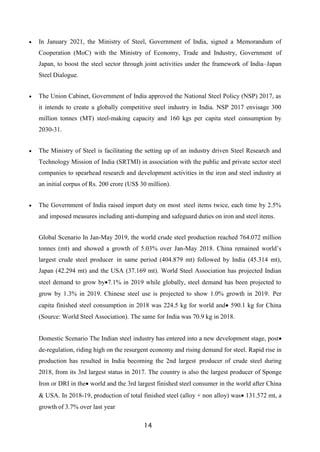 14
 In January 2021, the Ministry of Steel, Government of India, signed a Memorandum of
Cooperation (MoC) with the Ministry of Economy, Trade and Industry, Government of
Japan, to boost the steel sector through joint activities under the framework of India–Japan
Steel Dialogue.
 The Union Cabinet, Government of India approved the National Steel Policy (NSP) 2017, as
it intends to create a globally competitive steel industry in India. NSP 2017 envisage 300
million tonnes (MT) steel-making capacity and 160 kgs per capita steel consumption by
2030-31.
 The Ministry of Steel is facilitating the setting up of an industry driven Steel Research and
Technology Mission of India (SRTMI) in association with the public and private sector steel
companies to spearhead research and development activities in the iron and steel industry at
an initial corpus of Rs. 200 crore (US$ 30 million).
 The Government of India raised import duty on most steel items twice, each time by 2.5%
and imposed measures including anti-dumping and safeguard duties on iron and steel items.
Global Scenario In Jan-May 2019, the world crude steel production reached 764.072 million
tonnes (mt) and showed a growth of 5.03% over Jan-May 2018. China remained world’s
largest crude steel producer in same period (404.879 mt) followed by India (45.314 mt),
Japan (42.294 mt) and the USA (37.169 mt). World Steel Association has projected Indian
steel demand to grow by7.1% in 2019 while globally, steel demand has been projected to
grow by 1.3% in 2019. Chinese steel use is projected to show 1.0% growth in 2019. Per
capita finished steel consumption in 2018 was 224.5 kg for world and 590.1 kg for China
(Source: World Steel Association). The same for India was 70.9 kg in 2018.
Domestic Scenario The Indian steel industry has entered into a new development stage, post
de-regulation, riding high on the resurgent economy and rising demand for steel. Rapid rise in
production has resulted in India becoming the 2nd largest producer of crude steel during
2018, from its 3rd largest status in 2017. The country is also the largest producer of Sponge
Iron or DRI in the world and the 3rd largest finished steel consumer in the world after China
& USA. In 2018-19, production of total finished steel (alloy + non alloy) was 131.572 mt, a
growth of 3.7% over last year
 
