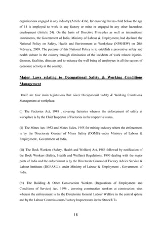 16
organizations engaged in any industry (Article 43A), for ensuring that no child below the age
of 14 is employed to work in any factory or mine or engaged in any other hazardous
employment (Article 24). On the basis of Directive Principles as well as international
instruments, the Government of India, Ministry of Labour & Employment, had declared the
National Policy on Safety, Health and Environment at Workplace (NPSHEW) on 20th
February, 2009. The purpose of this National Policy is to establish a preventive safety and
health culture in the country through elimination of the incidents of work related injuries,
diseases, fatalities, disasters and to enhance the well being of employees in all the sectors of
economic activity in the country.
Major Laws relating to Occupational Safety & Working Conditions
Management
There are four main legislations that cover Occupational Safety & Working Conditions
Management at workplace.
(i) The Factories Act, 1948 , covering factories wherein the enforcement of safety at
workplace is by the Chief Inspector of Factories in the respective states,
(ii) The Mines Act, 1952 and Mines Rules, 1955 for mining industry where the enforcement
is by the Directorate General of Mines Safety (DGMS) under Ministry of Labour &
Employment , Government of India,
(iii) The Dock Workers (Safety, Health and Welfare) Act, 1986 followed by notification of
the Dock Workers (Safety, Health and Welfare) Regulations, 1990 dealing with the major
ports of India and the enforcement is by the Directorate General of Factory Advice Service &
Labour Institutes (DGFASLI), under Ministry of Labour & Employment , Government of
India.
(iv) The Building & Other Construction Workers (Regulations of Employment and
Conditions of Service) Act, 1996 , covering construction workers at construction sites
wherein the enforcement is by the Directorate General Labour Welfare in the central sphere
and by the Labour Commissioners/Factory Inspectorates in the States/UTs
 