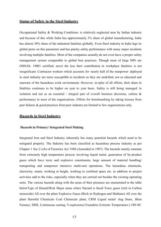 17
Status of Safety in the Steel Industry
Occupational Safety & Working Conditions is relatively neglected area by Indian industry
and because of this while India has approximately 3% share of global manufacturing, India
has almost 30% share of the industrial fatalities globally. Even Steel industry in India lags its
global peers on this parameter and has patchy safety performance with many major incidents
involving multiple fatalities. Most of the companies actually do not even have a proper safety
management system comparable to global best practices. Though most of large ISPs are
OHSAS- 18001 certified, never the less their contribution in workplace fatalities is not
insignificant. Contractor workers which accounts for nearly half of the manpower deployed
in steel industry are more susceptible to incidents as they are unskilled, not so educated and
unaware of the hazardous work environment. However, in-spite of all efforts, their share in
fatalities continues to be higher on year to year basis. Safety is still being managed in
isolation and not as an essential / integral part of overall business decisions, culture &
performance in most of the organizations. Efforts for benchmarking by taking lessons from
past failures & good practices from peer industry are limited to few organizations only.
Hazards in Steel Industry
Hazards in Primary/ Integrated Steel Making
Integrated Iron and Steel Industry inherently has many potential hazards which need to be
mitigated properly. The Industry has been classified as hazardous process industry as per
Chapter 1 Sec-2 (cb) of Factories Act 1948 (Amended in 1987). The hazards mainly emanate
from extremely high temperature process involving liquid metal, generation of by-product
gases which have toxic and explosive constituents, large amount of material handling/
transporting and manpower intensive multi-unit operations. The hazardous chemicals,
electricity, steam, working at height, working in confined space etc. in addition to project
activities add to the risks, especially when they are carried out besides the existing operating
units. The various hazards along with the areas of their presence are enumerated in the table
belowType of Hazard/Risk Major areas where Hazard is faced Toxic gases (rich in Carbon
monoxide) All over the plant Explosive Gases (Rich in Hydrogen and Methane) All over the
plant Harmful Chemicals Coal Chemicals plant, CRM Liquid metal/ slag (burn, Blast
Furnace, SMS, Continuous casting, 9 explosions) Foundries Extreme Temperature (-180 OC
 