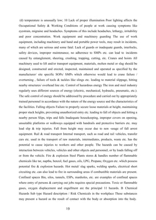 19
(d) temperature is unusually low; 10 Lack of proper illumination Poor lighting affects the
Occupational Safety & Working Conditions of people at work causing symptoms like
eyestrain, migraine and headaches. Symptoms of this include headaches, lethargy, irritability
and poor concentration. Work equipment and machinery guarding The use of work
equipment, including machinery and hand and portable power tools, may result in incidents,
many of which are serious and some fatal. Lack of guards or inadequate guards, interlocks,
safety devices, improper maintenance, no adherence to SMPs etc. can lead to incidents
caused by entanglement, sheering, crushing, trapping, cutting, etc. Cranes and hoists All
machinery used to lift and/or transport equipment, materials, molten metal or slag should be
designed, constructed and erected, inspected, maintained and operated as specified by the
manufacturer/ site specific SOPs/ SMPs which otherwise would lead to crane failure /
overturning , failure of tools & tackles like slings etc. leading to material slippage, hitting
nearby structures/ overhead line etc. Control of hazardous energy The iron and steel industry
regularly uses different sources of energy (electric, mechanical, hydraulic, pneumatic, etc.).
The safe control of energy should be addressed by procedure and carried out by appropriately
trained personnel in accordance with the nature of the energy source and the characteristics of
the facilities. Falling objects Failure to properly secure loose materials at height, maintaining
proper stack heights, preventing unauthorized entry etc. leading to fall of objects and hitting a
nearby person Slips, trips and falls Inadequate housekeeping, improper covers on opening,
unsuitable platforms or walkways equipped with handrails and protective barriers etc. may
lead slip & trip injuries. Fall from height may occur due to non -usage of fall arrest
equipment. Rail & road transport Internal transport, such as road and rail vehicles, transfer
cars etc. used in the transport of raw materials, intermediates, products, waste etc. has the
potential to cause injuries to workers and other people. The hazards can be caused by
interaction between vehicles, vehicles and other objects and personnel, or by loads falling off
or from the vehicle. Fire & explosion Steel Plants stores & handles number of flammable
chemicals like tar, naptha, benzol, fuel gases, oils, LPG, Propane, Oxygen etc. which possess
potential fire & explosion hazards. Hot metal/ slag sparks, welding sparks, electrical short
circuiting etc. can also lead to fire in surrounding areas if combustible materials are present.
Confined spaces Bin, silos, tunnels, ESPs, manholes, etc. are examples of confined spaces
where entry of persons & carrying out jobs requires special precautions. Toxic or flammable
gases, oxygen displacement and engulfment are the principal 11 hazards. B Chemical
Hazards Sub type Hazard description / Risk Chemicals in the workplace These substances
may present a hazard as the result of contact with the body or absorption into the body.
 